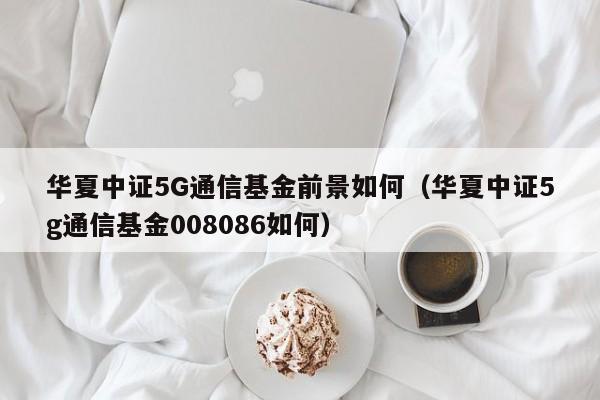 华夏中证5G通信基金前景如何（华夏中证5g通信基金008086如何）