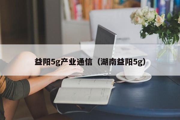 益阳5g产业通信（湖南益阳5g）