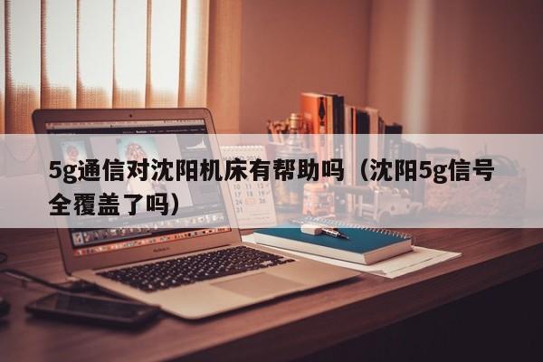 5g通信对沈阳机床有帮助吗（沈阳5g信号全覆盖了吗）