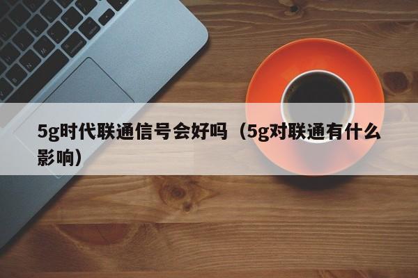 5g时代联通信号会好吗（5g对联通有什么影响）