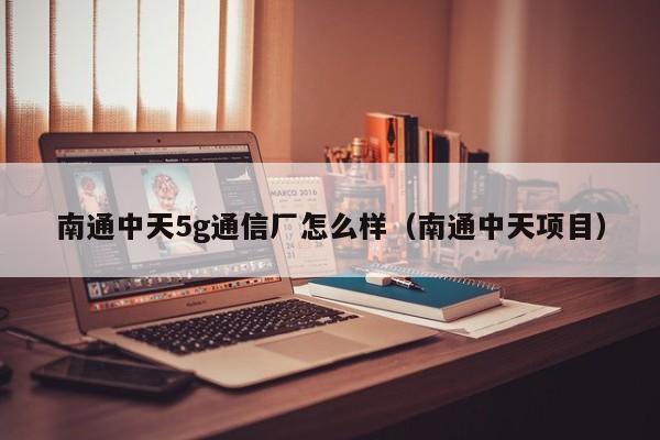 南通中天5g通信厂怎么样（南通中天项目）