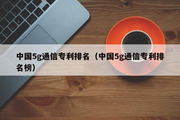 中国5g通信专利排名（中国5g通信专利排名榜）