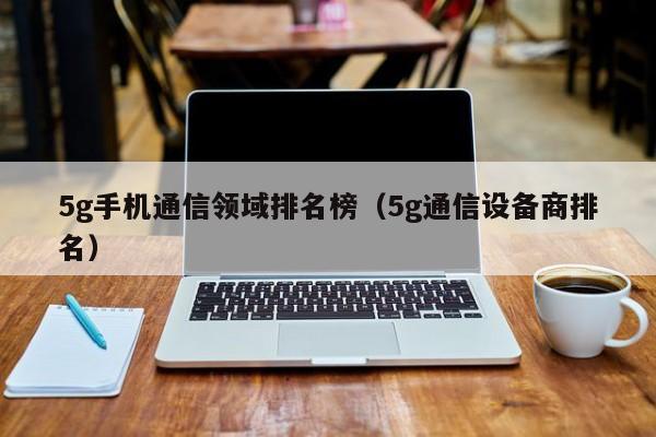 5g手机通信领域排名榜（5g通信设备商排名）