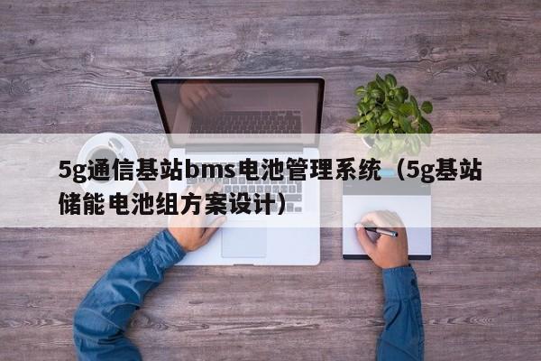 5g通信基站bms电池管理系统（5g基站储能电池组方案设计）