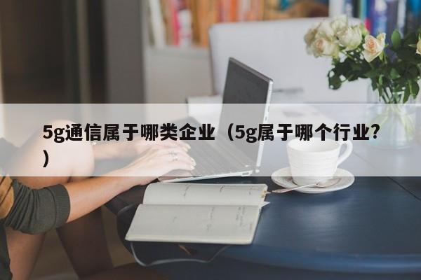 5g通信属于哪类企业（5g属于哪个行业?）