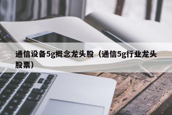 通信设备5g概念龙头股（通信5g行业龙头股票）