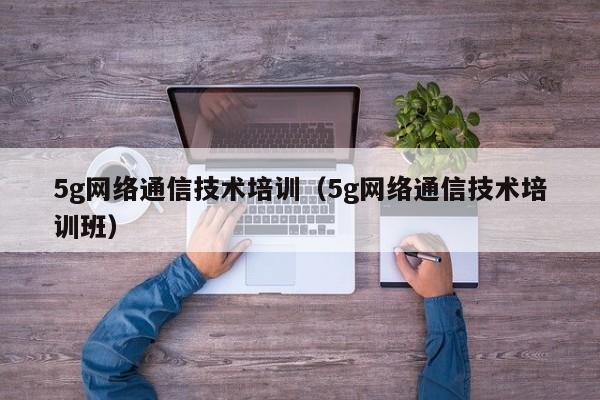 5g网络通信技术培训（5g网络通信技术培训班）