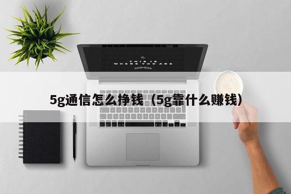 5g通信怎么挣钱（5g靠什么      ）