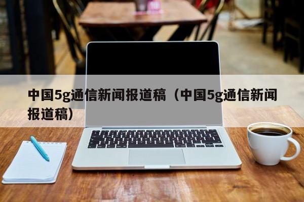 中国5g通信新闻报道稿（中国5g通信新闻报道稿）