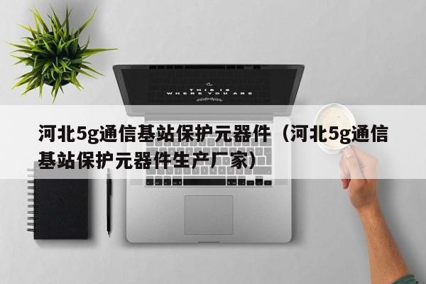 河北5g通信基站保护元器件（河北5g通信基站保护元器件生产厂家）