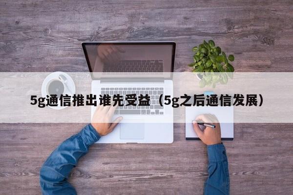 5g通信推出谁先受益（5g之后通信发展）