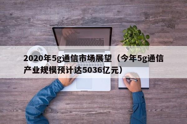 2020年5g通信市场展望（今年5g通信产业规模预计达5036亿元）