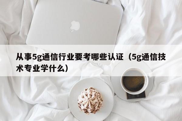 从事5g通信行业要考哪些认证（5g通信技术专业学什么）