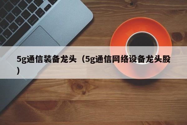 5g通信装备龙头（5g通信网络设备龙头股）