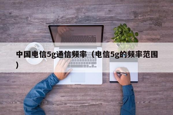 中国电信5g通信频率（电信5g的频率范围）