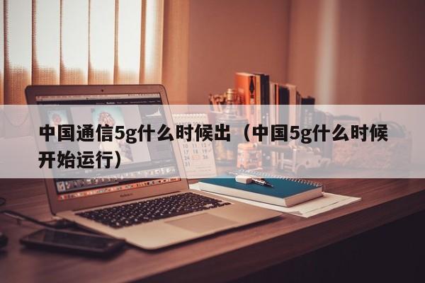 中国通信5g什么时候出（中国5g什么时候开始运行）