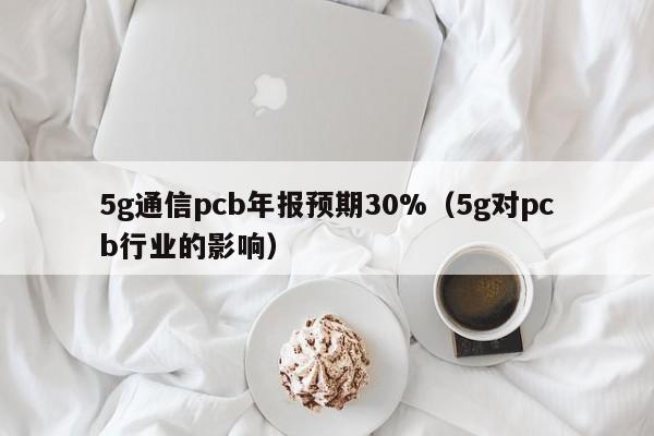 5g通信pcb年报预期30%（5g对pcb行业的影响）