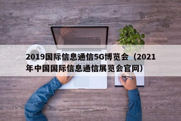 2019国际信息通信5G博览会（2021年中国国际信息通信展览会官网）